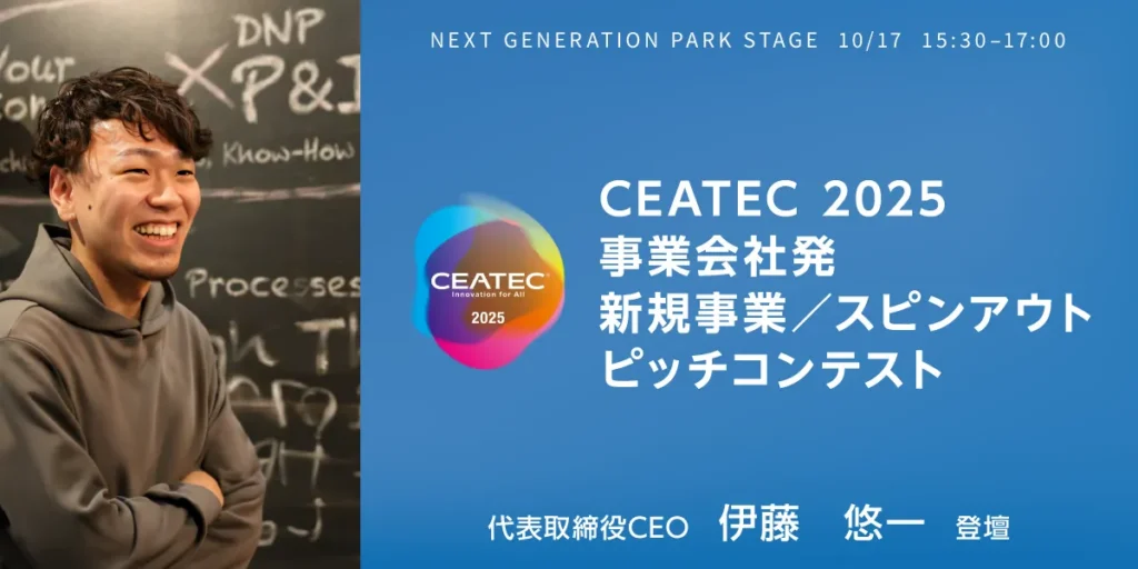 NEXT GENERATION PARK STAGE  10/17  15:30–17:00
CEATEC 2025
事業会社発
新規事業／スピンアウト
ピッチコンテスト
代表取締役／CEO    伊藤悠一 登壇
